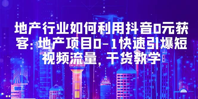 （5549期）地产行业如何利用抖音0元获客：地产项目0-1快速引爆短视频流量，干货教学-创奇社