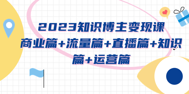 （5529期）2023知识博主变现实战进阶课：商业篇+流量篇+直播篇+知识篇+运营篇-创奇社