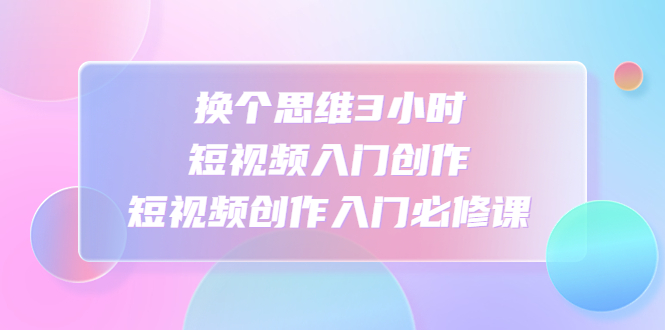（4703期）换个思维3小时短视频入门创作，短视频创作入门必修课-创奇社
