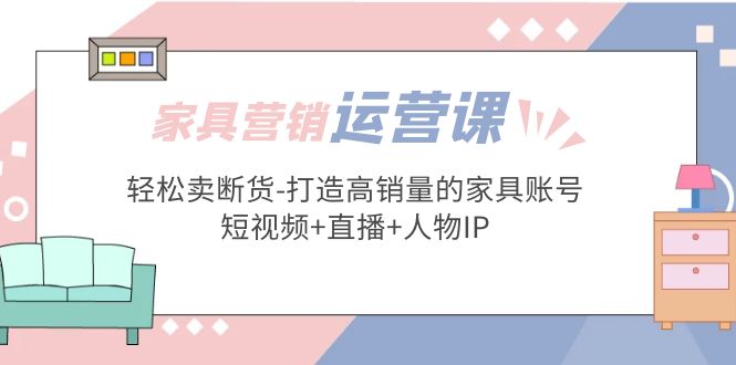 （5091期）家具营销·运营实战 轻松卖断货-打造高销量的家具账号(短视频+直播+人物IP)-创奇社