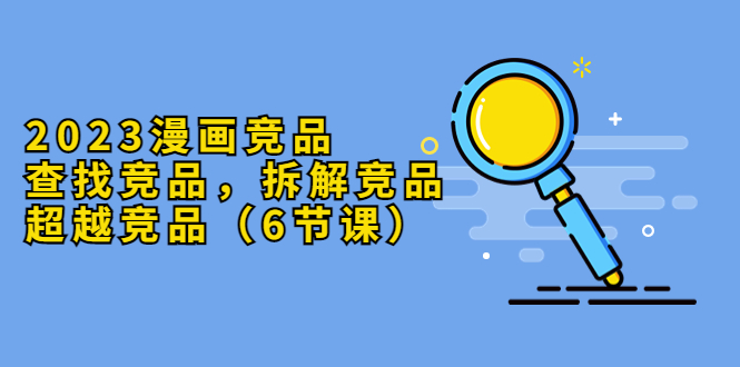 （5842期）2023漫画竞品，查找竞品，拆解竞品，超越竞品（6节课）-创奇社
