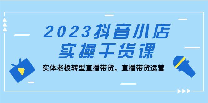 （5280期）2023抖音小店实操干货课：实体老板转型直播带货，直播带货运营！-创奇社 - AI前沿·副业变现·资源教程！
