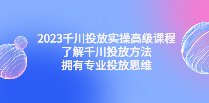 （4667期）2023千川投放实操高级课程：了解千川投放方法，拥有专业投放思维-创奇社