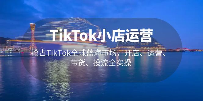 （5200期）TikTok小店运营 抢占TikTok全球蓝海市场，开店、运营、带货、投流全实操-创奇社