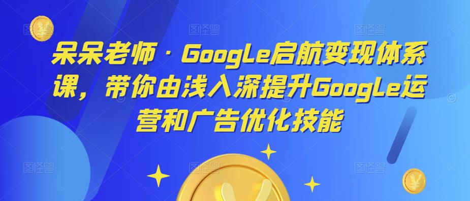 呆呆老师·Google启航变现体系课，带你由浅入深提升Google运营和广告优化技能-创奇社 - AI前沿·副业变现·资源教程！