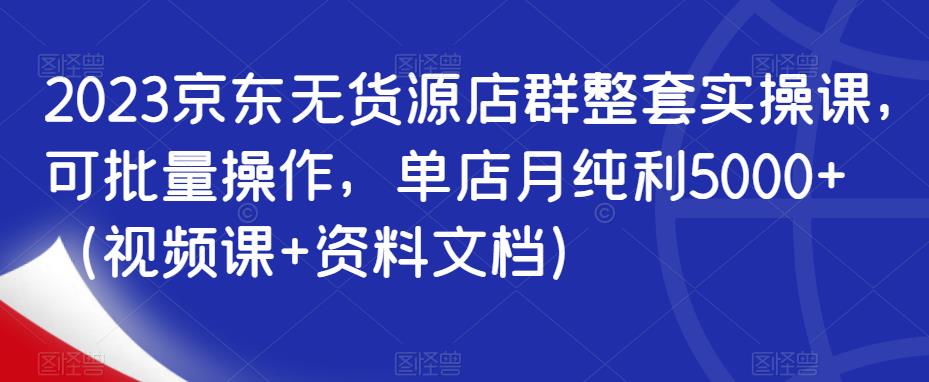 2023京东无货源店群整套实操课，可批量操作，单店月纯利5000+（视频课+资料文档）-创奇社 - AI前沿·副业变现·资源教程！