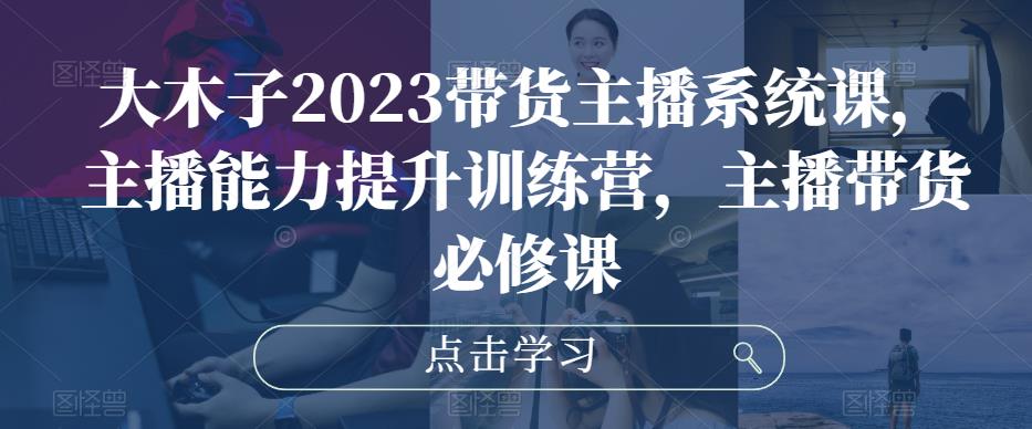 大木子2023带货主播系统课，主播能力提升训练营，主播带货必修课-创奇社 - AI前沿·副业变现·资源教程！