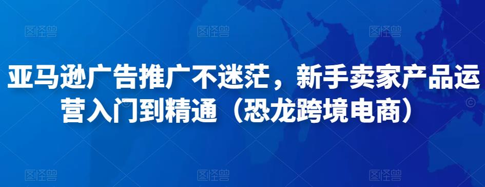 亚马逊广告推广不迷茫，新手卖家产品运营入门到精通（恐龙跨境电商）-创奇社 - AI前沿·副业变现·资源教程！
