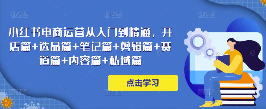 小红书电商运营从入门到精通，开店篇+选品篇+笔记篇+剪辑篇+赛道篇+内容篇+私域篇-创奇社 - AI前沿·副业变现·资源教程！