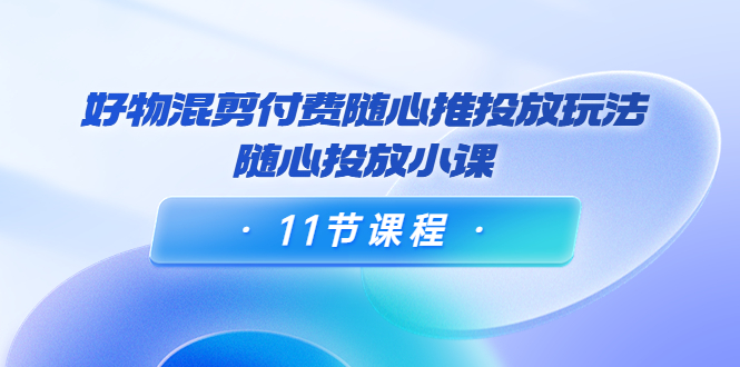好物混剪付费随心推投放玩法，随心投放小课（11节课程）-创奇社 - AI前沿·副业变现·资源教程！
