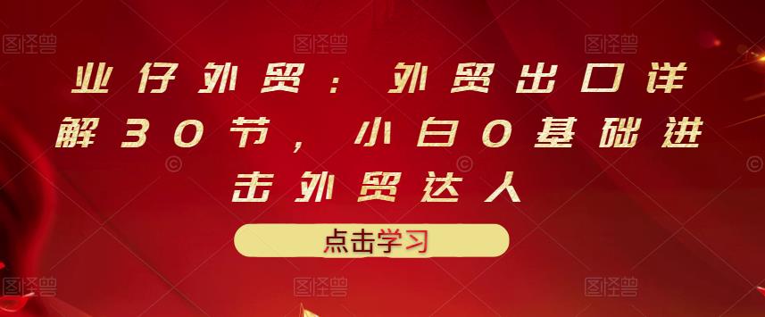 业仔外贸：外贸出口详解30节，小白0基础进击外贸达人 价值666元-创奇社 - AI前沿·副业变现·资源教程！