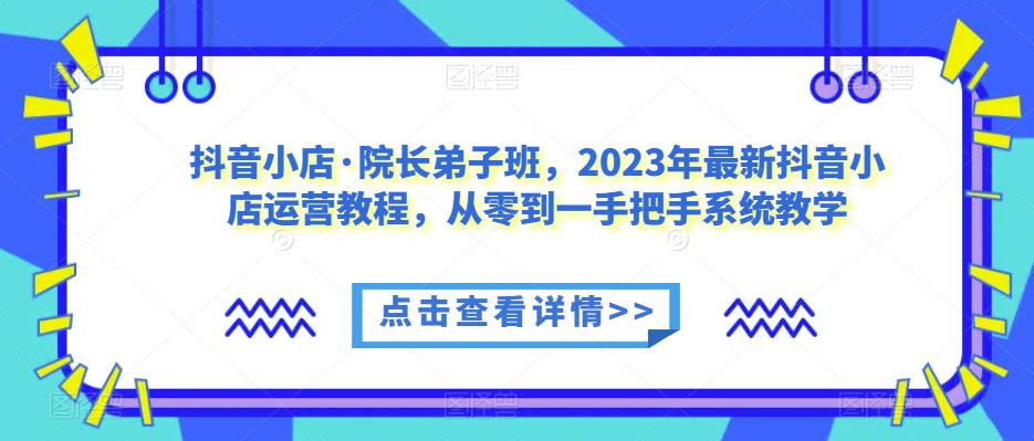 抖音小店·院长弟子班，2023年最新抖音小店运营教程，从零到一手把手系统教学-创奇社 - AI前沿·副业变现·资源教程！