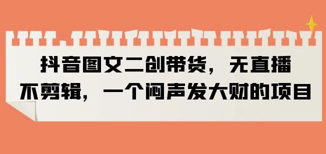 抖音图文二创带货，无直播，不剪辑，一个闷声发大财的项目【揭秘】-创奇社 - AI前沿·副业变现·资源教程！