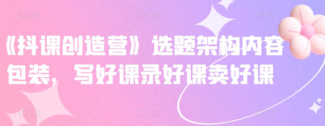 《抖课创造营》选题架构内容包装，写好课录好课卖好课-创奇社 - AI前沿·副业变现·资源教程！