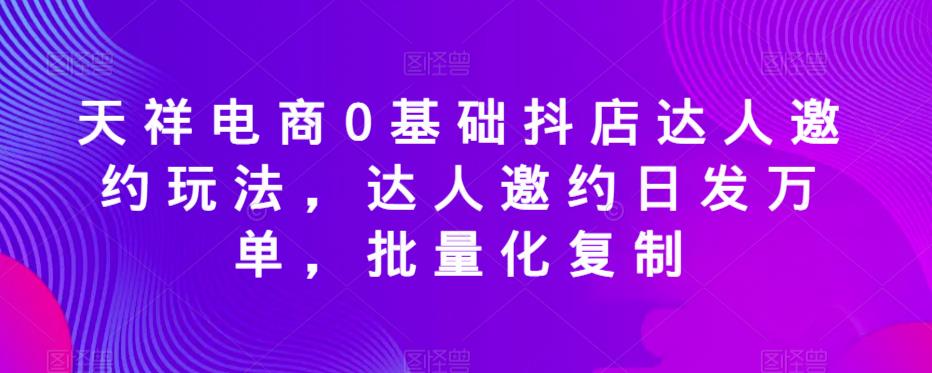 天祥电商0基础抖店达人邀约玩法，达人邀约日发万单，批量化复制-创奇社 - AI前沿·副业变现·资源教程！