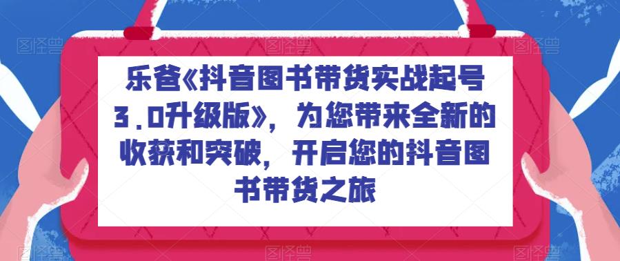 乐爸《抖音图书带货实战起号3.0升级版》，为您带来全新的收获和突破，开启您的抖音图书带货之旅-创奇社 - AI前沿·副业变现·资源教程！