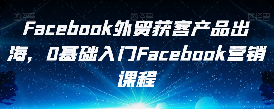 Facebook外贸获客产品出海，0基础入门Facebook营销课程-创奇社 - AI前沿·副业变现·资源教程！