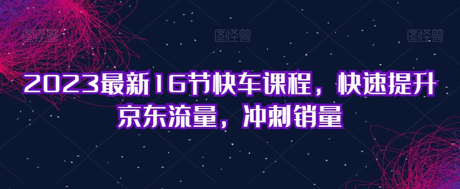 2023最新16節快車課程，快速提升京東流量，沖刺銷量