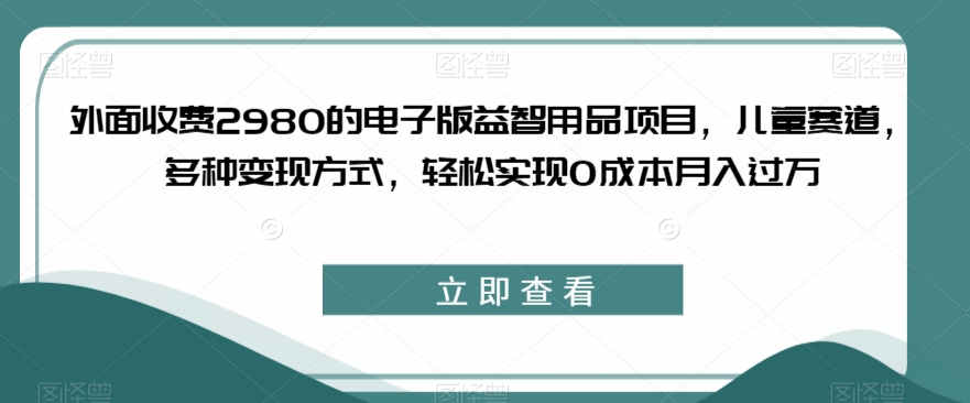 外面收费2980的电子版益智用品项目，儿童赛道，多种变现方式，轻松实现0成本月入过万【揭秘】-创奇社 - AI前沿·副业变现·资源教程！