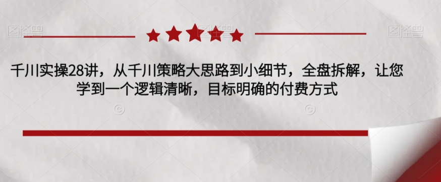 千川实操28讲，从千川策略大思路到小细节，全盘拆解，让您学到一个逻辑清晰，目标明确的付费方式-创奇社 - AI前沿·副业变现·资源教程！