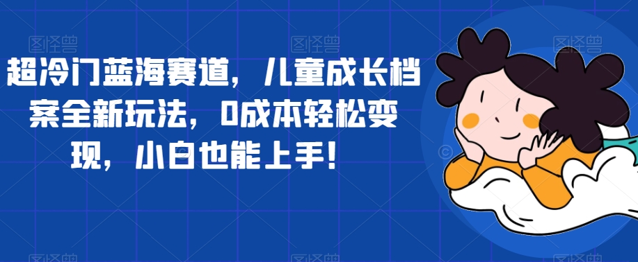 超冷门蓝海赛道，儿童成长档案全新玩法，0成本轻松变现，小白也能上手【揭秘】-创奇社 - AI前沿·副业变现·资源教程！