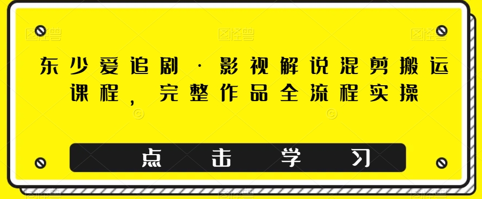 东少爱追剧·影视解说混剪搬运课程，完整作品全流程实操-创奇社 - AI前沿·副业变现·资源教程！