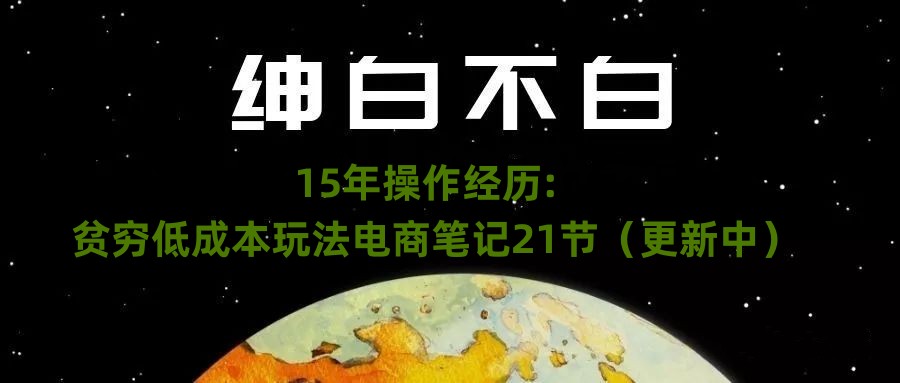 绅白不白·15年操作经历：贫穷低成本玩法电商笔记21节（更新中）-创奇社 - AI前沿·副业变现·资源教程！