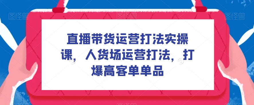 直播带货运营打法实操课，人货场运营打法，打爆高客单单品-创奇社 - AI前沿·副业变现·资源教程！