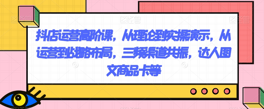 抖店运营高阶课，从理论到实操演示，从运营到战略布局，三频渠道共振，达人图文商品卡等-创奇社 - AI前沿·副业变现·资源教程！