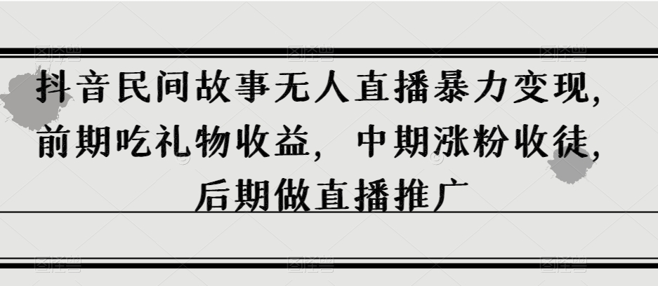 抖音民间故事无人直播暴力变现，前期吃礼物收益，中期涨粉收徒，后期做直播推广【揭秘】-创奇社 - AI前沿·副业变现·资源教程！