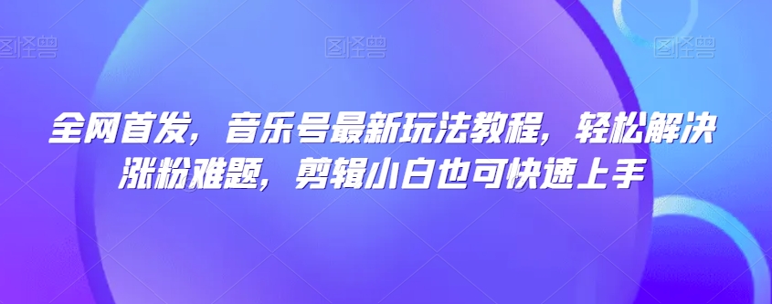 全网首发，音乐号最新玩法教程，轻松解决涨粉难题，剪辑小白也可快速上手-创奇社 - AI前沿·副业变现·资源教程！