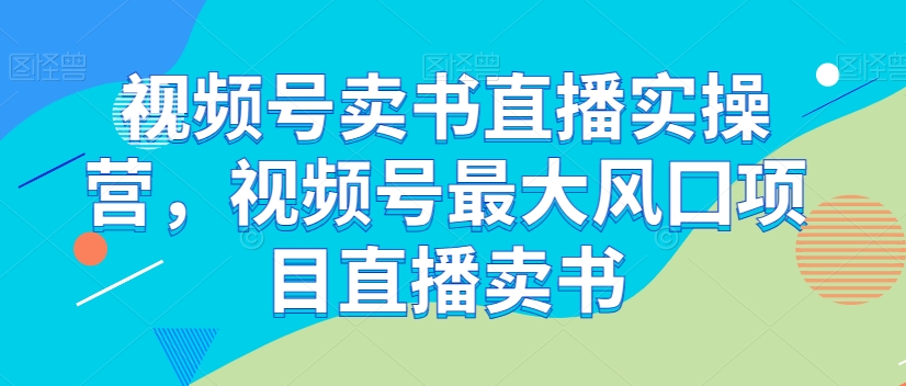 视频号卖书直播实操营，视频号最大风囗项目直播卖书-创奇社 - AI前沿·副业变现·资源教程！