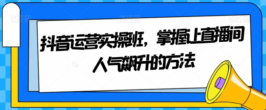 抖音运营实操班，掌握让直播间人气飙升的方法-创奇社 - AI前沿·副业变现·资源教程！