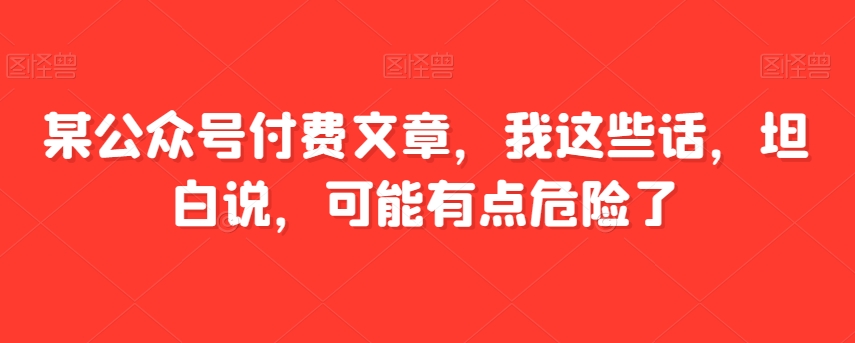 某公众号付费文章，我这些话，坦白说，可能有点危险了-创奇社 - AI前沿·副业变现·资源教程！