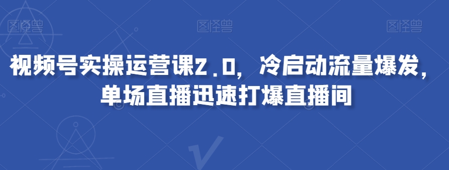 视频号实操运营课2.0，冷启动流量爆发，单场直播迅速打爆直播间-创奇社 - AI前沿·副业变现·资源教程！