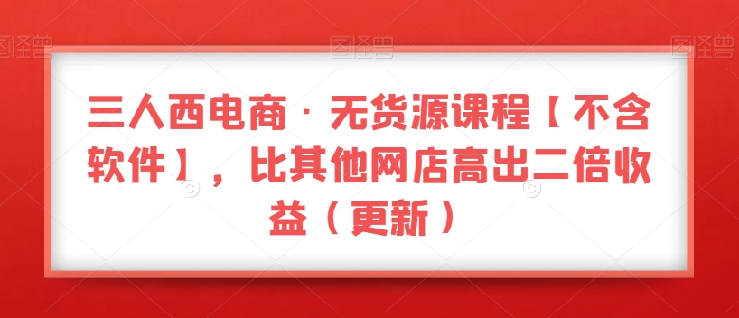 三人西电商·无货源课程【不含软件】，比其他网店高出二倍收益（更新）-创奇社 - AI前沿·副业变现·资源教程！