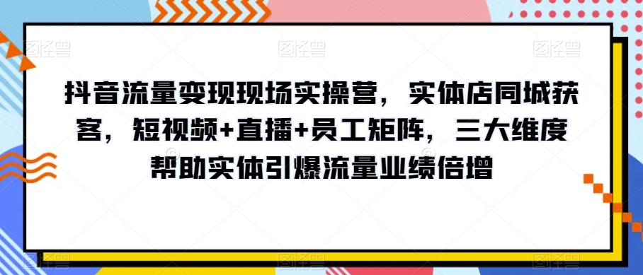抖音流量变现现场实操营，实体店同城获客，短视频+直播+员工矩阵，三大维度帮助实体引爆流量业绩倍增-创奇社 - AI前沿·副业变现·资源教程！