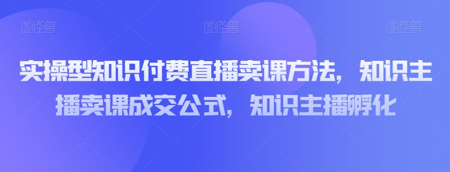 实操型知识付费直播卖课方法，知识主播卖课成交公式，知识主播孵化-创奇社 - AI前沿·副业变现·资源教程！
