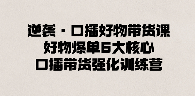 （8625期）逆袭·口播好物带货课，好物爆单6大核心，口播带货强化训练营-创奇社 - AI前沿·副业变现·资源教程！