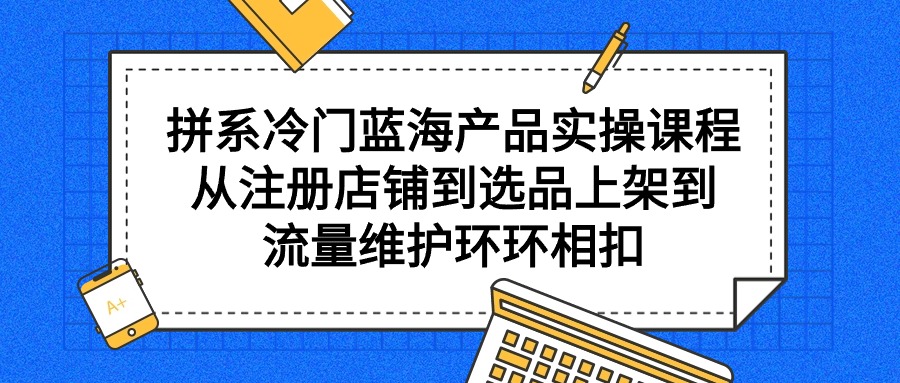 （9527期）拼系冷门蓝海产品实操课程，从注册店铺到选品上架到流量维护环环相扣-创奇社