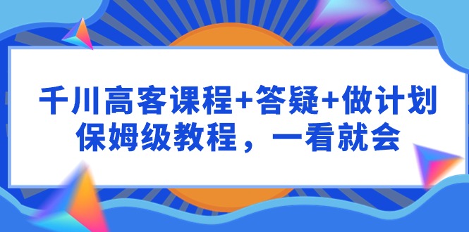 （9664期）千川 高客课程+答疑+做计划，保姆级教程，一看就会-创奇社