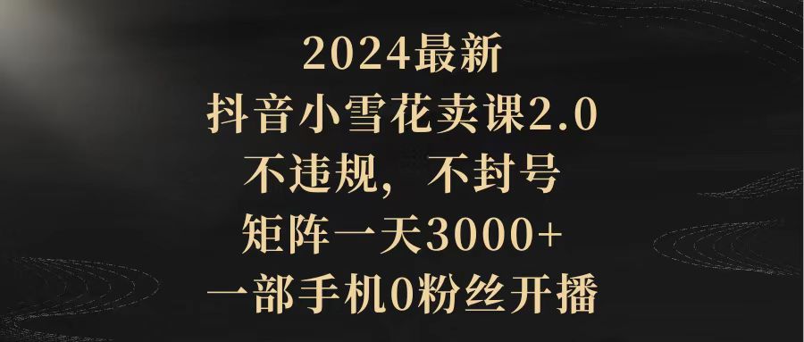 （9639期）2024最新抖音小雪花卖课2.0 不违规 不封号 矩阵一天3000+一部手机0粉丝开播-创奇社