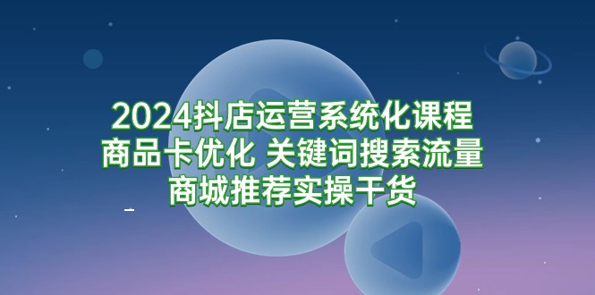（9438期）2024抖店运营系统化课程：商品卡优化 关键词搜索流量商城推荐实操干货-创奇社