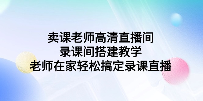 （9314期）卖课老师高清直播间 录课间搭建教学，老师在家轻松搞定录课直播-创奇社
