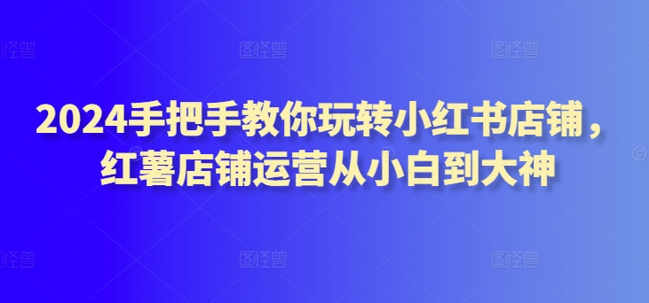 2024手把手教你玩转小红书店铺，红薯店铺运营从小白到大神-创奇社 - AI前沿·副业变现·资源教程！