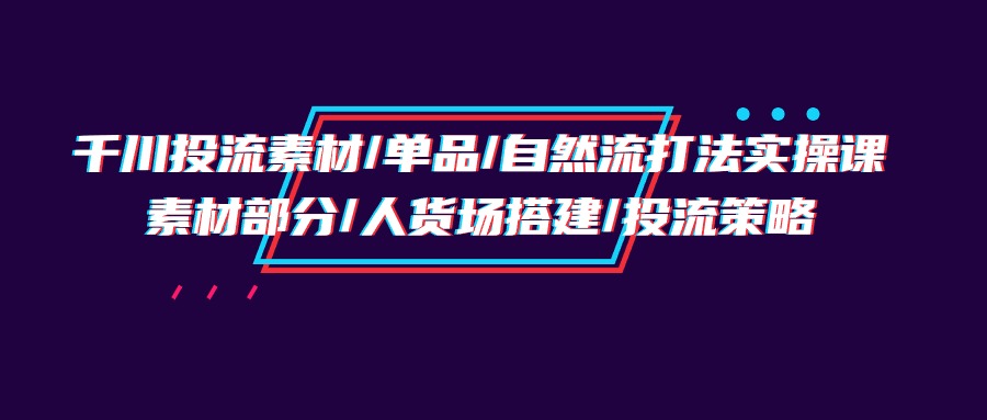 （9908期）千川投流素材/单品/自然流打法实操培训班，素材部分/人货场搭建/投流策略-创奇社