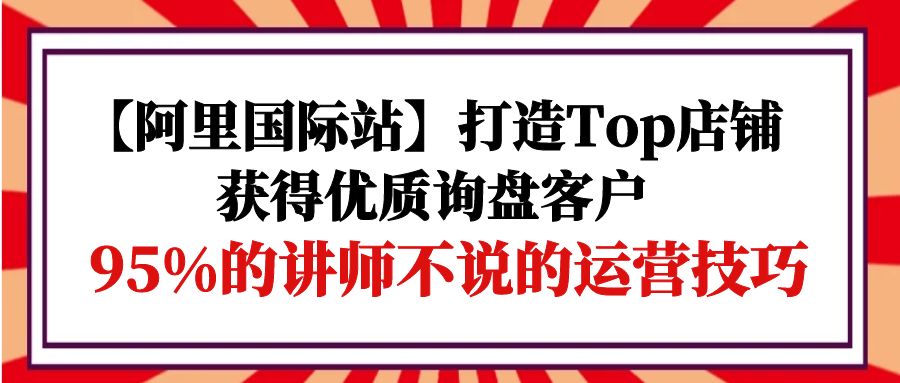 （9976期）【阿里国际站】打造Top店铺-获得优质询盘客户，95%的讲师不说的运营技巧-创奇社