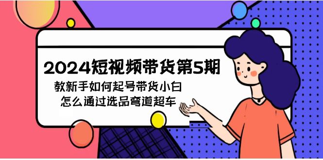 （9844期）2024短视频带货第5期，教新手如何起号，带货小白怎么通过选品弯道超车-创奇社