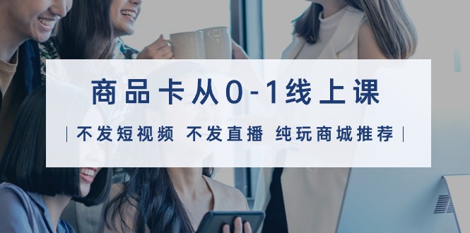 （9834期）商品卡从0-1线上课（不发短视频 不发直播 纯玩商城推荐）32节课-创奇社