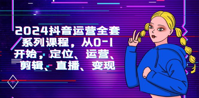（9770期）2024抖音运营-全套系列课程，从0-1开始，定位、运营、剪辑、直播、变现-创奇社